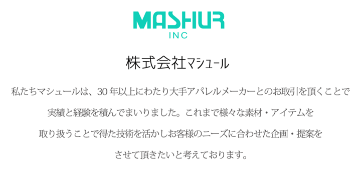 私たちマシュールは、30年以上にわたり大手アパレルメーカーとのお取引を頂くことで実績と経験を積んでまいりました。これまで様々な素材・アイテムを取り扱う事で得た技術を活かしお客様のニーズに合わせた企画提案をさせて頂きたいと考えております。